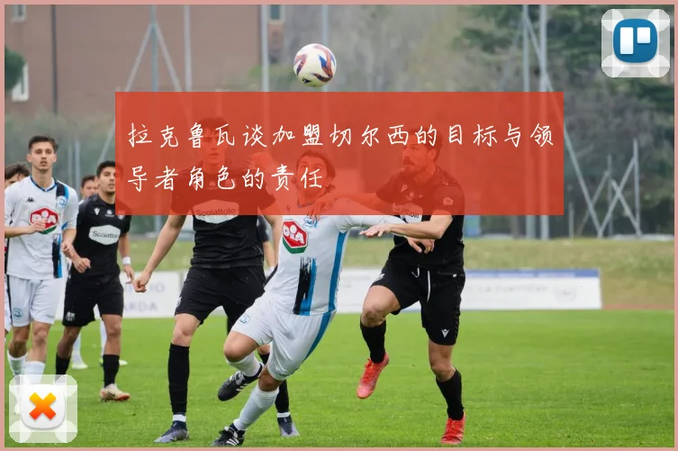 拉克鲁瓦谈加盟切尔西的目标与领导者角色的责任